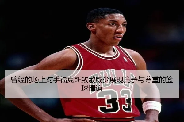 曾经的场上对手福克斯致敬威少展现竞争与尊重的篮球情谊
